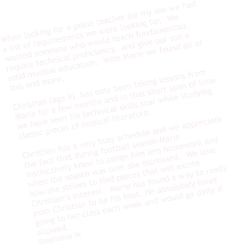 When looking for a piano teacher for my son we had a list of requirements we were looking for.  We wanted someone who would teach fundamentals,  require technical proficiency,  and give our son a solid musical education.  With Marie we found all of this and more.    Christian (age 9)  has only been taking lessons from Marie for a few months and in that short span of time we have seen his technical skills soar while studying classic pieces of musical literature.     Christian has a very busy schedule and we appreciate the fact that during football season Marie instinctively knew to assign him less homework and when the season was over she increased.  We love how she strives to find pieces that will excite Christian’s interest.  Marie has found a way to really push Christian to be his best. He absolutely loves going to her class each week and would go daily if allowed.  Stephanie W