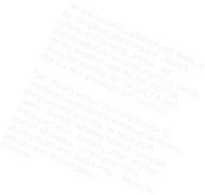 “We are incredibly pleased with Marie as our daughters' piano teacher.  Marie's upbeat, encouraging, artistic, yet disciplined style has been a perfect match for our daughter and she has excelled under her training for the last 2.5 years.  She is a true professional!” Cinthia D  “Ms. Marie’s unique style and passion for teaching has resulted in our daughter loving the piano and yearning for more each week.  Clara is excelling beyond our belief and expectation. Amazing, after only two months of lessons, our six year old is playing music with both hands.   We are so pleased with the progress.” Nancy M