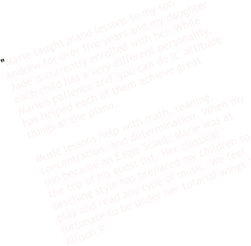 "Marie taught piano lessons to my son Andrew for over five years and my daughter Jade is currently enrolled with her. While each child has a very different personality, Marie's patience and "you can do it" attitude has helped each of them achieve great things at the piano.   Music lessons help with math, reading, concentration, and determination. When my son became an Eagle Scout, Marie was at the top of his guest list. Her classical teaching style has prepared my children to play and read any type of music. We feel fortunate to be under her tutorial wings." Allison P.