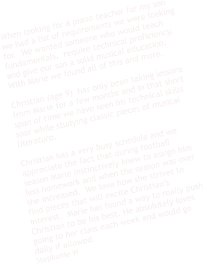 When looking for a piano teacher for my son we had a list of requirements we were looking for.  We wanted someone who would teach fundamentals,  require technical proficiency,  and give our son a solid musical education.  With Marie we found all of this and more.    Christian (age 9)  has only been taking lessons from Marie for a few months and in that short span of time we have seen his technical skills soar while studying classic pieces of musical literature.     Christian has a very busy schedule and we appreciate the fact that during football season Marie instinctively knew to assign him less homework and when the season was over she increased.  We love how she strives to find pieces that will excite Christian’s interest.  Marie has found a way to really push Christian to be his best. He absolutely loves going to her class each week and would go daily if allowed.  Stephanie W