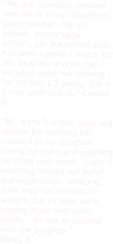 “We are incredibly pleased with Marie as our daughters' piano teacher.  Marie's upbeat, encouraging, artistic, yet disciplined style has been a perfect match for our daughter and she has excelled under her training for the last 2.5 years.  She is a true professional!” Cinthia D  “Ms. Marie’s unique style and passion for teaching has resulted in our daughter loving the piano and yearning for more each week.  Clara is excelling beyond our belief and expectation. Amazing, after only two months of lessons, our six year old is playing music with both hands.   We are so pleased with the progress.” Nancy M