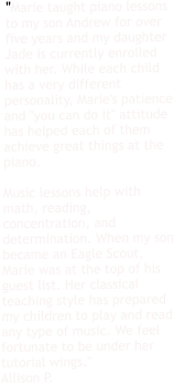 "Marie taught piano lessons to my son Andrew for over five years and my daughter Jade is currently enrolled with her. While each child has a very different personality, Marie's patience and "you can do it" attitude has helped each of them achieve great things at the piano.   Music lessons help with math, reading, concentration, and determination. When my son became an Eagle Scout, Marie was at the top of his guest list. Her classical teaching style has prepared my children to play and read any type of music. We feel fortunate to be under her tutorial wings." Allison P.