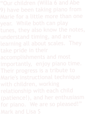 “Our children (Willa 6 and Abe 9) have been taking piano from Marie for a little more than one year.  While both can play tunes, they also know the notes, understand timing, and are learning all about scales.  They take pride in their accomplishments and most importantly,  enjoy piano time.  Their progress is a tribute to Marie's instructional technique with children, working relationship with each child (patience!), and her enthusiasm for piano.  We are so pleased!” Mark and Lisa S