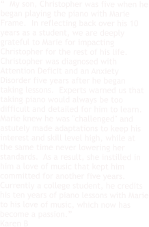 “  My son, Christopher was five when he began playing the piano with Marie Frame.  In reflecting back over his 10 years as a student, we are deeply grateful to Marie for impacting Christopher for the rest of his life.  Christopher was diagnosed with Attention Deficit and an Anxiety Disorder five years after he began taking lessons.  Experts warned us that taking piano would always be too difficult and detailed for him to learn. Marie knew he was "challenged" and astutely made adaptations to keep his interest and skill level high, while at the same time never lowering her standards.  As a result, she instilled in him a love of music that kept him committed for another five years.  Currently a college student, he credits his ten years of piano lessons with Marie to his love of music, which now has become a passion.” Karen B